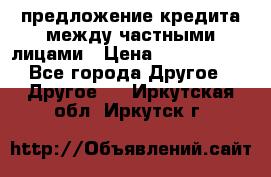 предложение кредита между частными лицами › Цена ­ 5 000 000 - Все города Другое » Другое   . Иркутская обл.,Иркутск г.